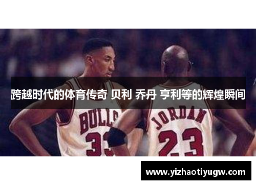 跨越时代的体育传奇 贝利 乔丹 亨利等的辉煌瞬间